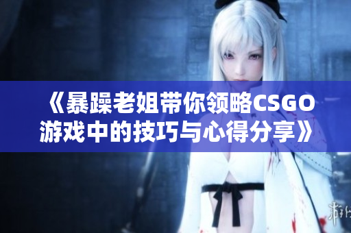 《暴躁老姐带你领略CSGO游戏中的技巧与心得分享》