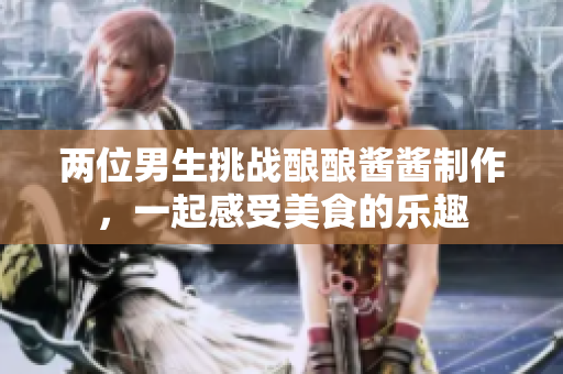 两位男生挑战酿酿酱酱制作，一起感受美食的乐趣
