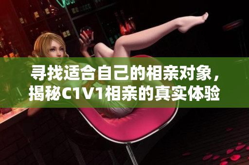 寻找适合自己的相亲对象，揭秘C1V1相亲的真实体验与感悟