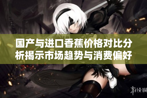 国产与进口香蕉价格对比分析揭示市场趋势与消费偏好