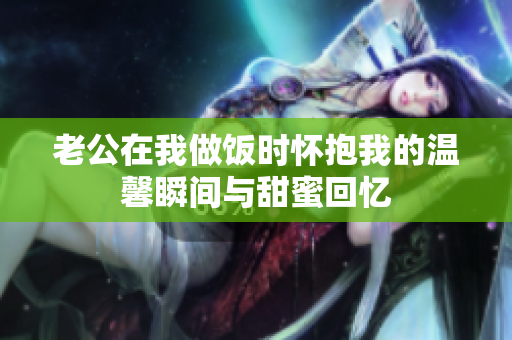 老公在我做饭时怀抱我的温馨瞬间与甜蜜回忆