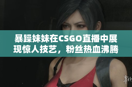 暴躁妹妹在CSGO直播中展现惊人技艺，粉丝热血沸腾
