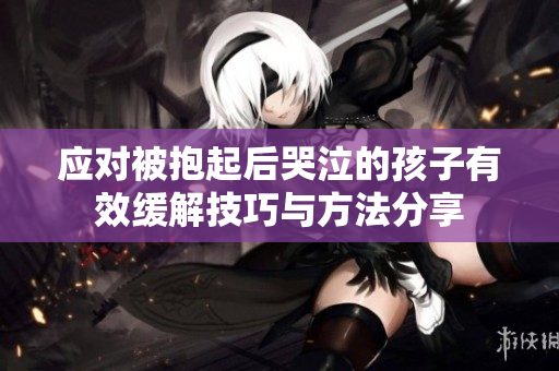 应对被抱起后哭泣的孩子有效缓解技巧与方法分享