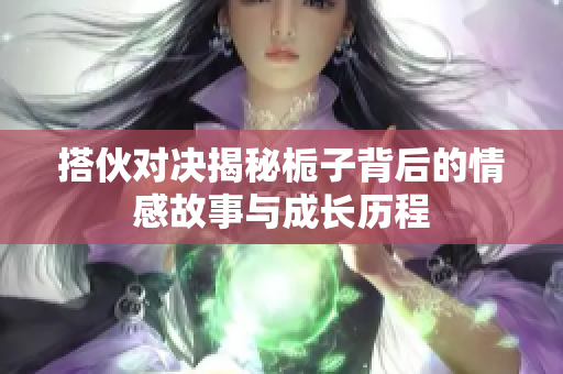搭伙对决揭秘栀子背后的情感故事与成长历程