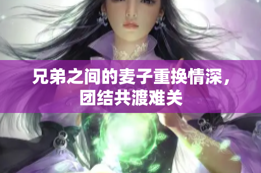 兄弟之间的麦子重换情深，团结共渡难关