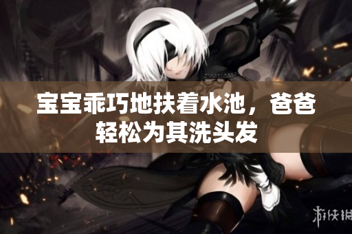 宝宝乖巧地扶着水池，爸爸轻松为其洗头发