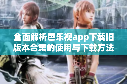 全面解析芭乐视app下载旧版本合集的使用与下载方法