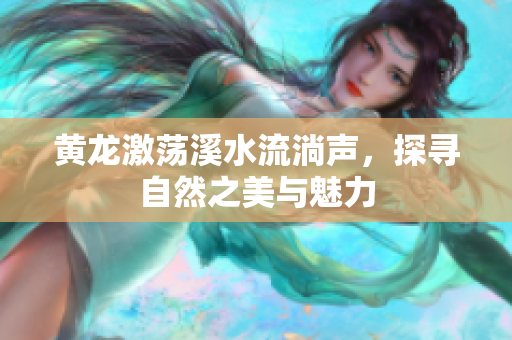 黄龙激荡溪水流淌声，探寻自然之美与魅力