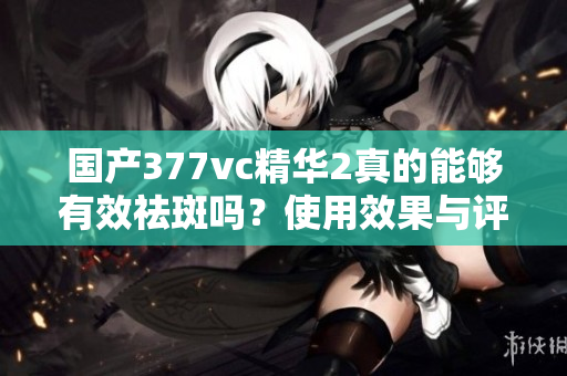 国产377vc精华2真的能够有效祛斑吗？使用效果与评测分享