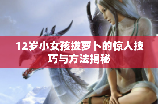 12岁小女孩拔萝卜的惊人技巧与方法揭秘