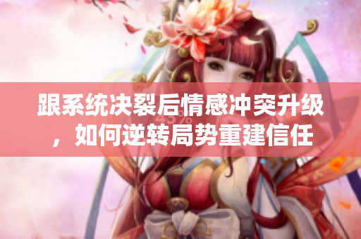 跟系统决裂后情感冲突升级，如何逆转局势重建信任