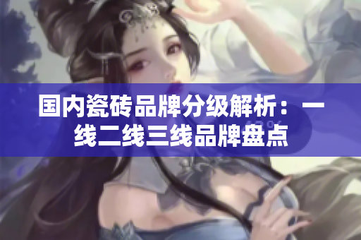 国内瓷砖品牌分级解析：一线二线三线品牌盘点