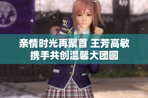 亲情时光再聚首 王芳高敏携手共创温馨大团圆