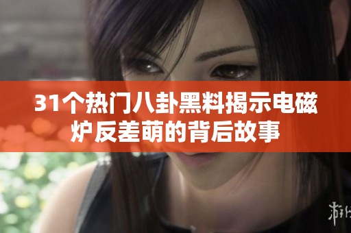 31个热门八卦黑料揭示电磁炉反差萌的背后故事