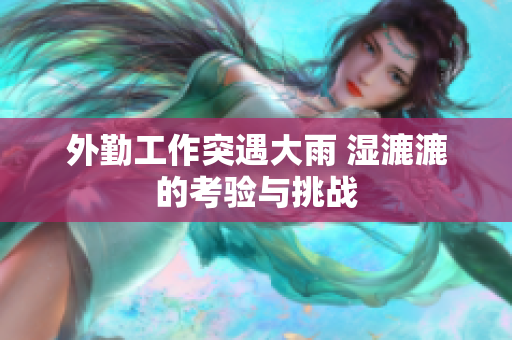 外勤工作突遇大雨 湿漉漉的考验与挑战