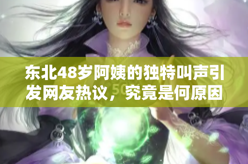 东北48岁阿姨的独特叫声引发网友热议，究竟是何原因呢