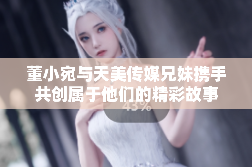 董小宛与天美传媒兄妹携手共创属于他们的精彩故事