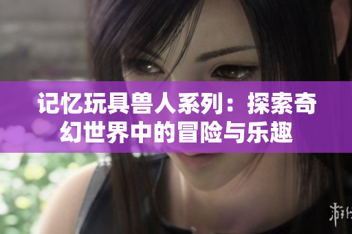 记忆玩具兽人系列：探索奇幻世界中的冒险与乐趣