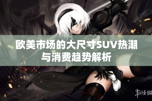 欧美市场的大尺寸SUV热潮与消费趋势解析