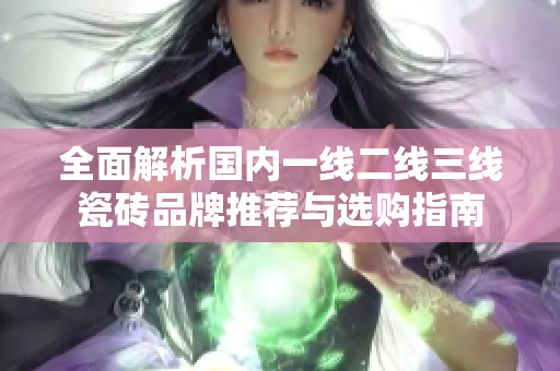 全面解析国内一线二线三线瓷砖品牌推荐与选购指南