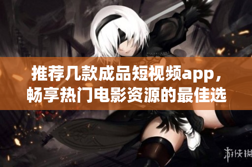 推荐几款成品短视频app，畅享热门电影资源的最佳选择