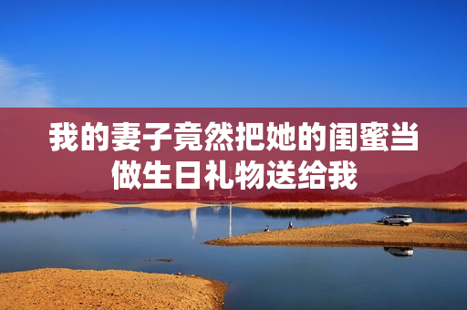 我的妻子竟然把她的闺蜜当做生日礼物送给我