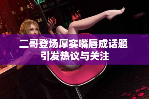 二哥登场厚实嘴唇成话题 引发热议与关注