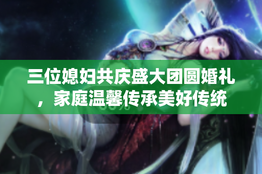 三位媳妇共庆盛大团圆婚礼，家庭温馨传承美好传统