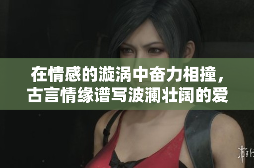 在情感的漩涡中奋力相撞，古言情缘谱写波澜壮阔的爱情曲折