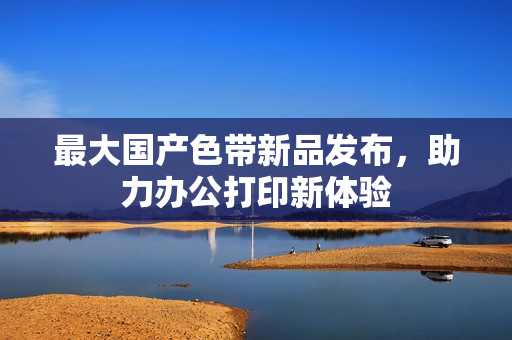 最大国产色带新品发布，助力办公打印新体验