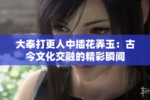 大奉打更人中插花弄玉：古今文化交融的精彩瞬间