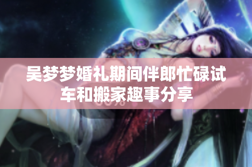 吴梦梦婚礼期间伴郎忙碌试车和搬家趣事分享