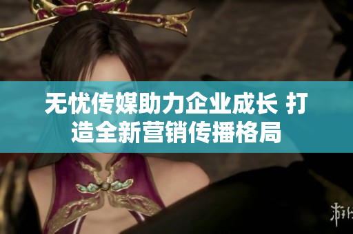 无忧传媒助力企业成长 打造全新营销传播格局