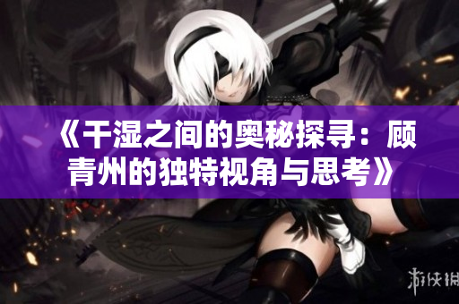 《干湿之间的奥秘探寻：顾青州的独特视角与思考》