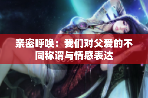 亲密呼唤：我们对父爱的不同称谓与情感表达