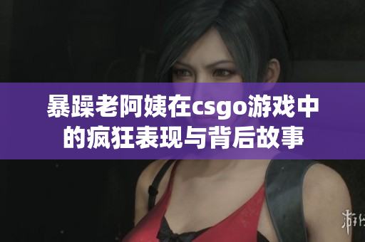 暴躁老阿姨在csgo游戏中的疯狂表现与背后故事