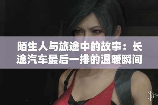 陌生人与旅途中的故事：长途汽车最后一排的温暖瞬间
