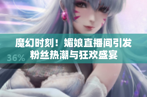 魔幻时刻！媚娘直播间引发粉丝热潮与狂欢盛宴