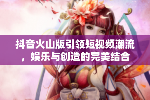 抖音火山版引领短视频潮流，娱乐与创造的完美结合
