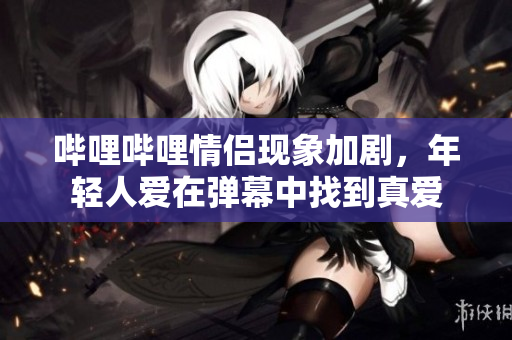 哔哩哔哩情侣现象加剧，年轻人爱在弹幕中找到真爱