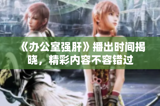 《办公室强肝》播出时间揭晓，精彩内容不容错过