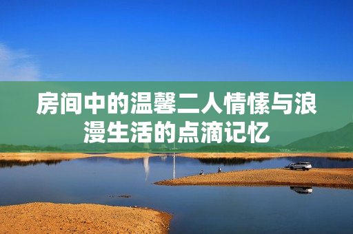 房间中的温馨二人情愫与浪漫生活的点滴记忆