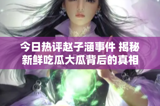 今日热评赵子涵事件 揭秘新鲜吃瓜大瓜背后的真相