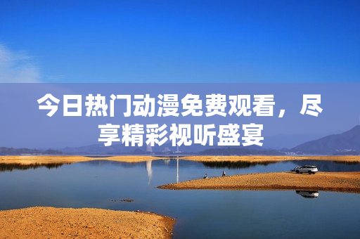 今日热门动漫免费观看，尽享精彩视听盛宴