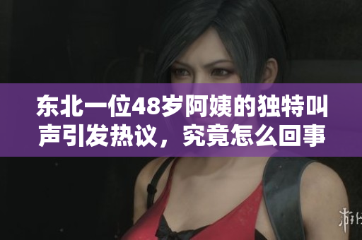 东北一位48岁阿姨的独特叫声引发热议，究竟怎么回事？