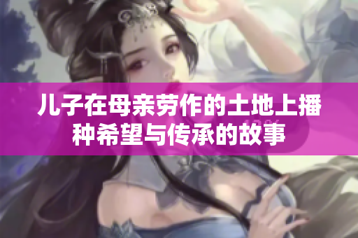 儿子在母亲劳作的土地上播种希望与传承的故事