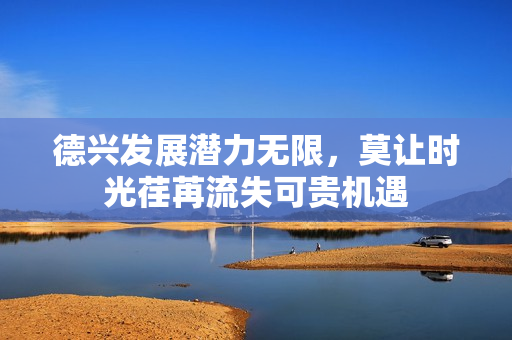 德兴发展潜力无限，莫让时光荏苒流失可贵机遇