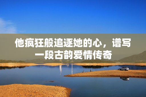 他疯狂般追逐她的心，谱写一段古韵爱情传奇