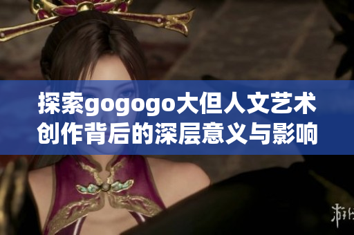 探索gogogo大但人文艺术创作背后的深层意义与影响力