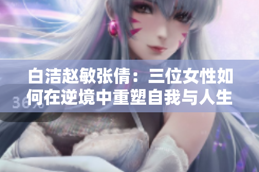 白洁赵敏张倩：三位女性如何在逆境中重塑自我与人生价值